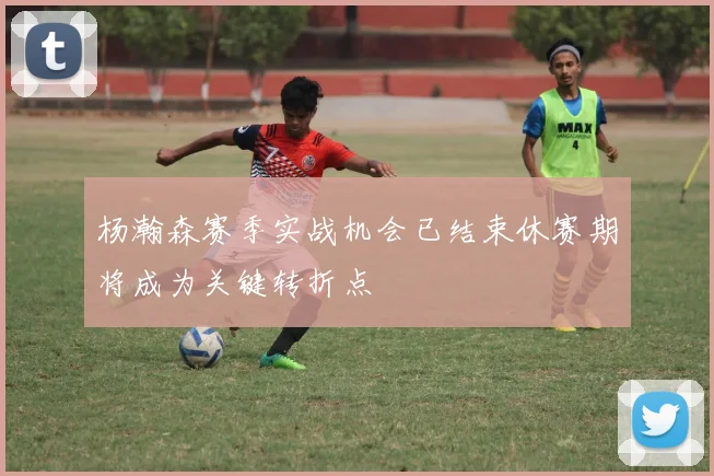 杨瀚森赛季实战机会已结束休赛期将成为关键转折点