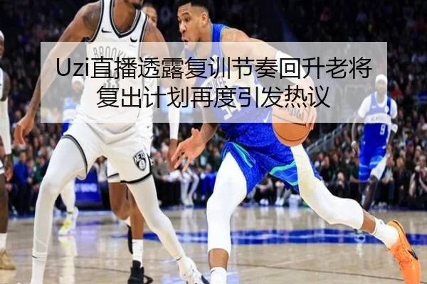 Uzi直播透露复训节奏回升老将复出计划再度引发热议
